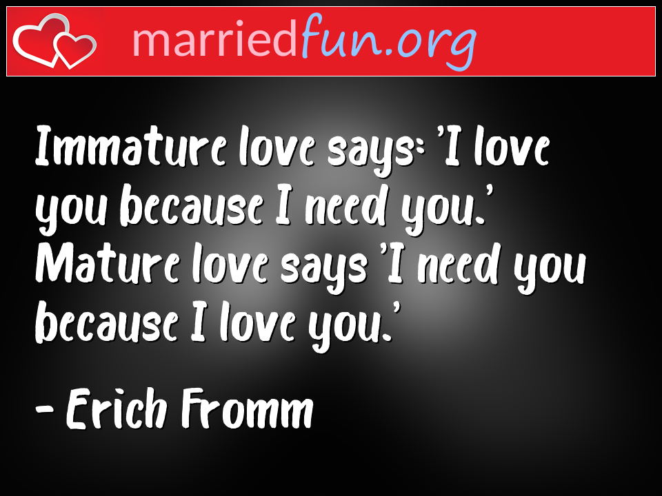Erich Fromm Quote - Immature love says: 'I love you because I need ... 